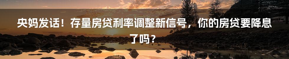 央妈发话！存量房贷利率调整新信号，你的房贷要降息了吗？