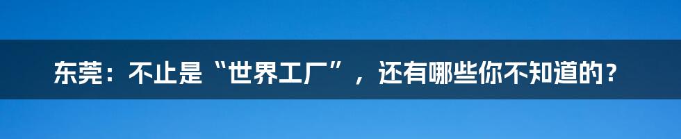 东莞：不止是“世界工厂”，还有哪些你不知道的？