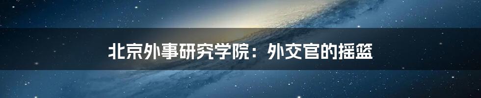 北京外事研究学院：外交官的摇篮