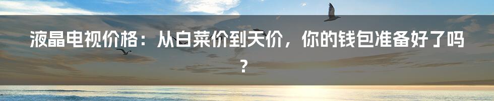 液晶电视价格：从白菜价到天价，你的钱包准备好了吗？