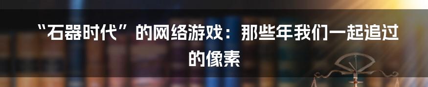 “石器时代”的网络游戏：那些年我们一起追过的像素