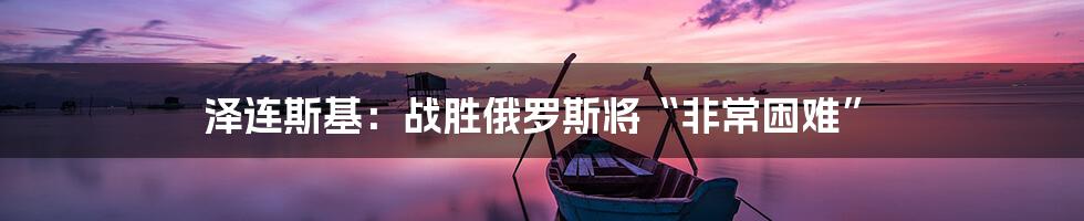 泽连斯基：战胜俄罗斯将“非常困难”