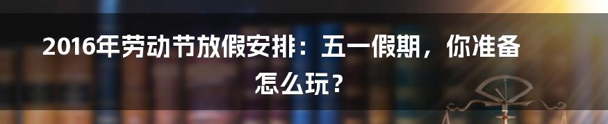 2016年劳动节放假安排：五一假期，你准备怎么玩？