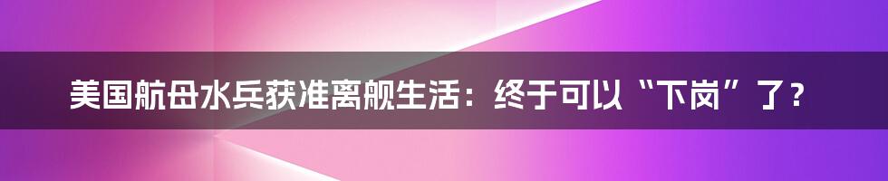 美国航母水兵获准离舰生活：终于可以“下岗”了？