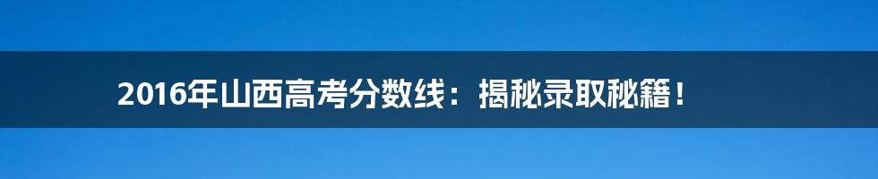 2016年山西高考分数线：揭秘录取秘籍！