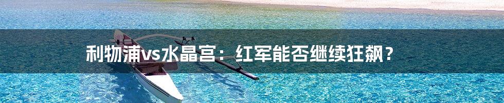 利物浦vs水晶宫：红军能否继续狂飙？