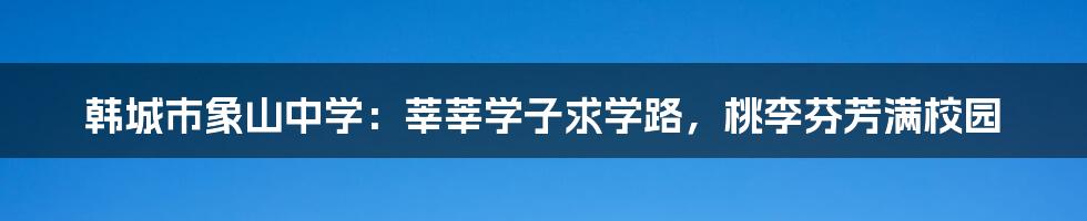 韩城市象山中学：莘莘学子求学路，桃李芬芳满校园