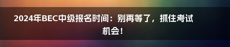 2024年BEC中级报名时间：别再等了，抓住考试机会！