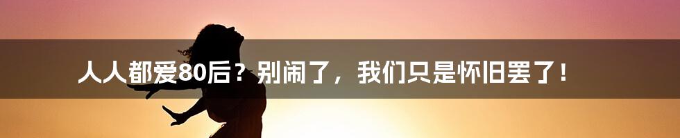 人人都爱80后？别闹了，我们只是怀旧罢了！