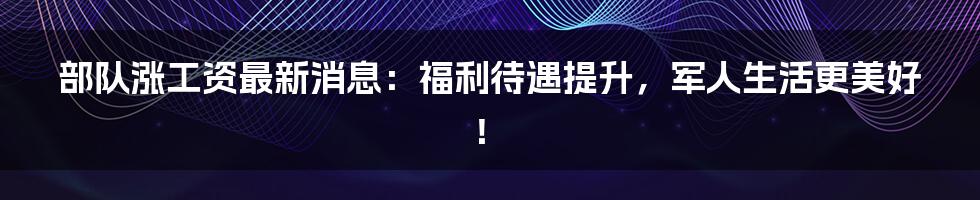 部队涨工资最新消息：福利待遇提升，军人生活更美好！