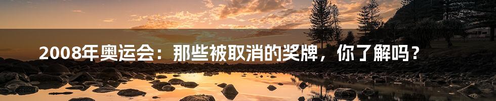 2008年奥运会：那些被取消的奖牌，你了解吗？