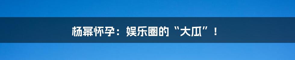 杨幂怀孕：娱乐圈的“大瓜”！