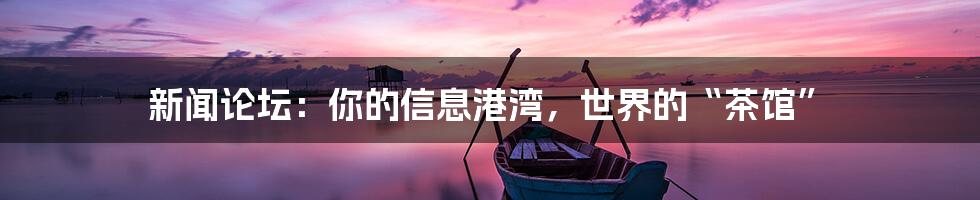 新闻论坛：你的信息港湾，世界的“茶馆”