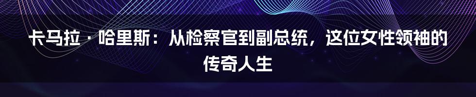 卡马拉·哈里斯：从检察官到副总统，这位女性领袖的传奇人生