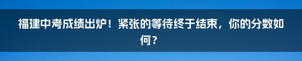 福建中考成绩出炉！紧张的等待终于结束，你的分数如何？