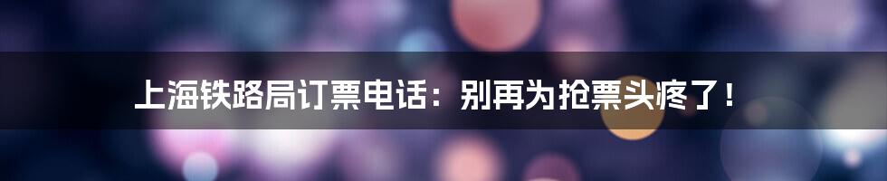 上海铁路局订票电话：别再为抢票头疼了！