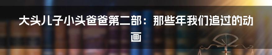 大头儿子小头爸爸第二部：那些年我们追过的动画