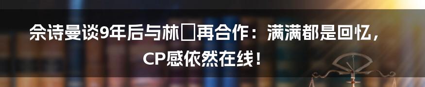 佘诗曼谈9年后与林峯再合作：满满都是回忆，CP感依然在线！