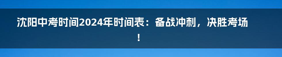 沈阳中考时间2024年时间表：备战冲刺，决胜考场！