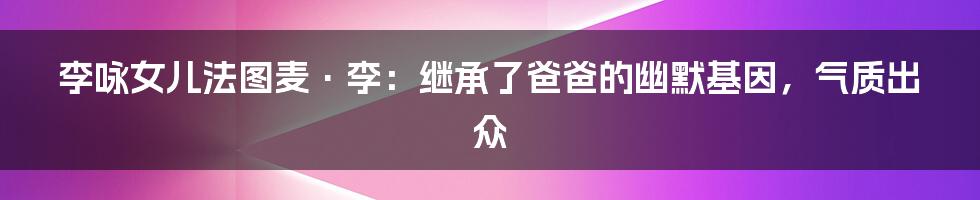 李咏女儿法图麦·李：继承了爸爸的幽默基因，气质出众