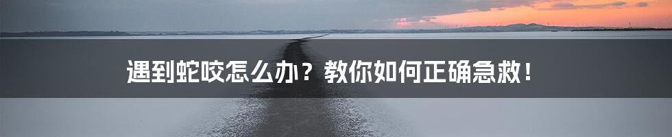 遇到蛇咬怎么办？教你如何正确急救！