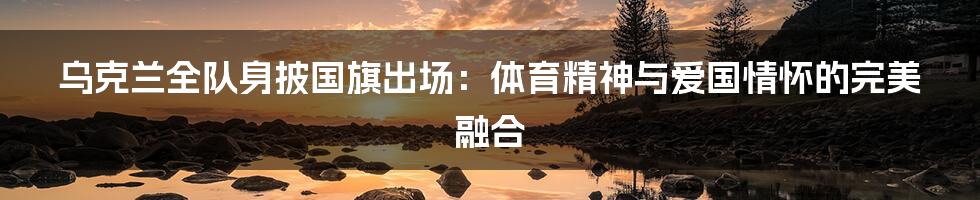 乌克兰全队身披国旗出场：体育精神与爱国情怀的完美融合