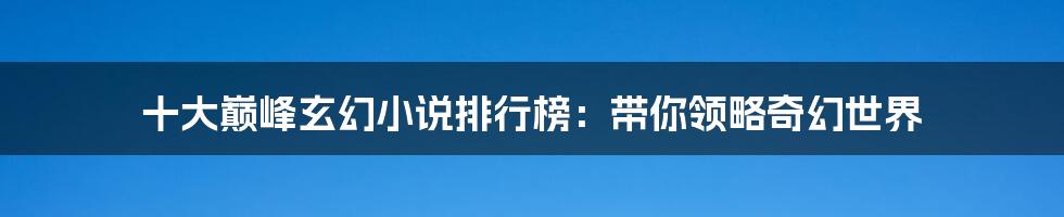 十大巅峰玄幻小说排行榜：带你领略奇幻世界