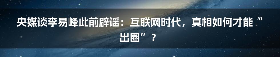 央媒谈李易峰此前辟谣：互联网时代，真相如何才能“出圈”？