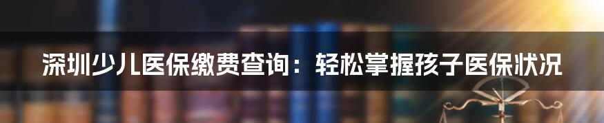 深圳少儿医保缴费查询：轻松掌握孩子医保状况