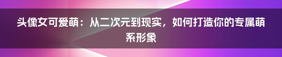 头像女可爱萌：从二次元到现实，如何打造你的专属萌系形象