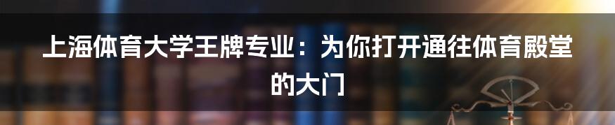 上海体育大学王牌专业：为你打开通往体育殿堂的大门