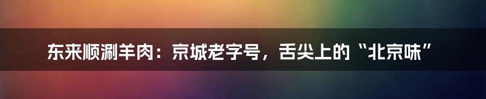 东来顺涮羊肉：京城老字号，舌尖上的“北京味”