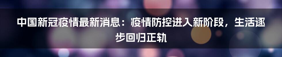 中国新冠疫情最新消息：疫情防控进入新阶段，生活逐步回归正轨