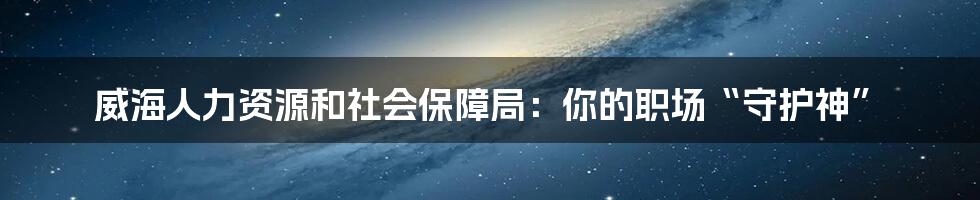 威海人力资源和社会保障局：你的职场“守护神”