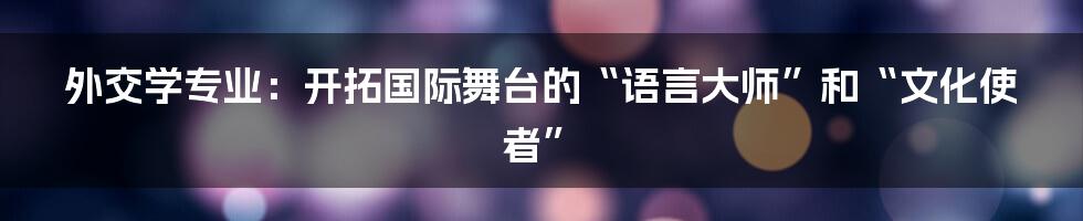 外交学专业：开拓国际舞台的“语言大师”和“文化使者”