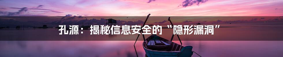 孔源：揭秘信息安全的“隐形漏洞”