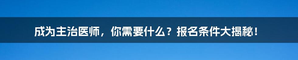 成为主治医师，你需要什么？报名条件大揭秘！