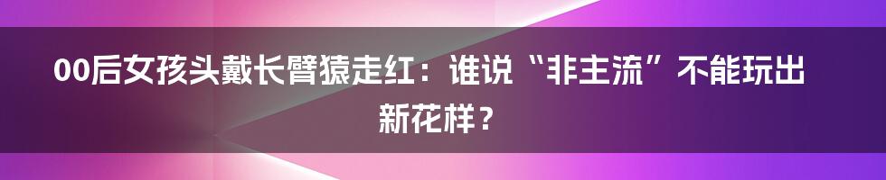 00后女孩头戴长臂猿走红：谁说“非主流”不能玩出新花样？