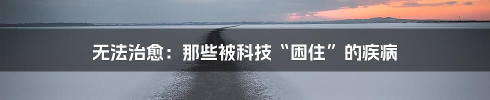 无法治愈：那些被科技“困住”的疾病