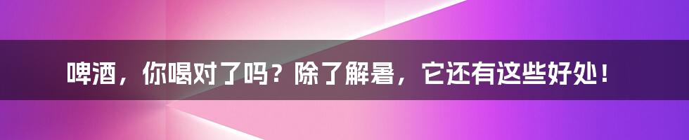 啤酒，你喝对了吗？除了解暑，它还有这些好处！