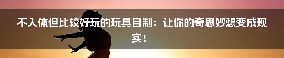 不入体但比较好玩的玩具自制：让你的奇思妙想变成现实！