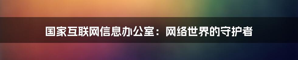 国家互联网信息办公室：网络世界的守护者