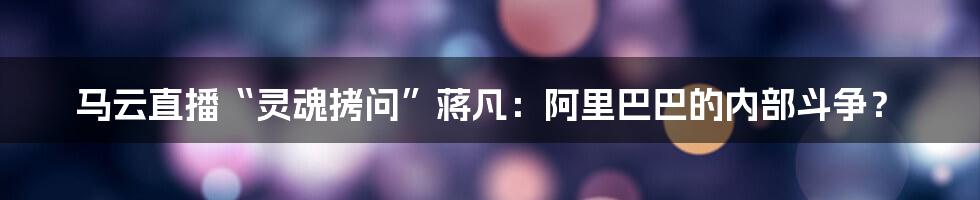 马云直播“灵魂拷问”蒋凡：阿里巴巴的内部斗争？