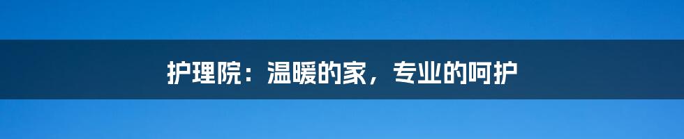 护理院：温暖的家，专业的呵护