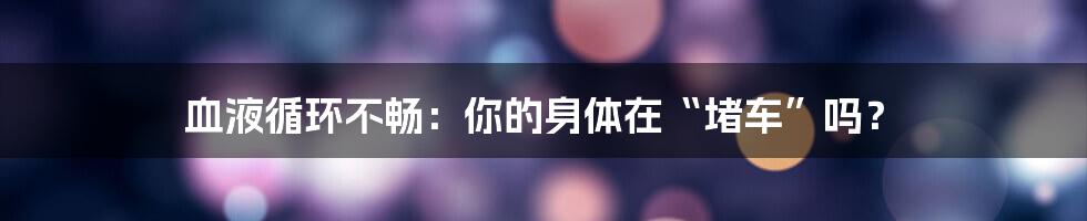 血液循环不畅：你的身体在“堵车”吗？