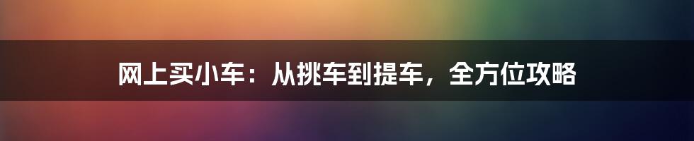 网上买小车：从挑车到提车，全方位攻略