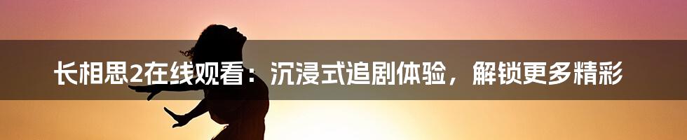 长相思2在线观看：沉浸式追剧体验，解锁更多精彩