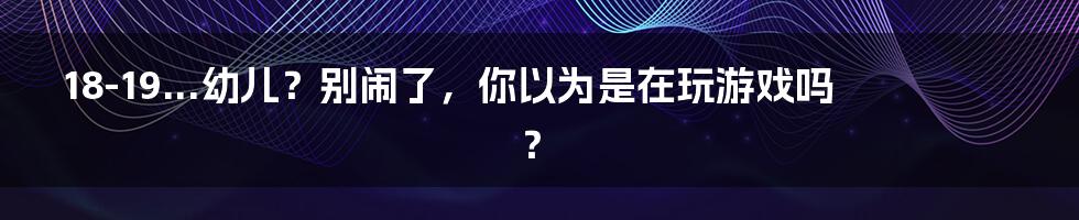 18-19...幼儿？别闹了，你以为是在玩游戏吗？