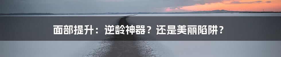 面部提升：逆龄神器？还是美丽陷阱？