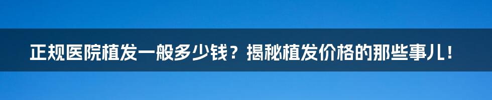 正规医院植发一般多少钱？揭秘植发价格的那些事儿！